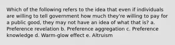 Which of the following refers to the idea that even if individuals are willing to tell government how much they're willing to pay for a public good, they may not have an idea of what that is? a. Preference revelation b. Preference aggregation c. Preference knowledge d. Warm-glow effect e. Altruism