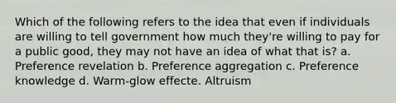 Which of the following refers to the idea that even if individuals are willing to tell government how much they're willing to pay for a public good, they may not have an idea of what that is? a. Preference revelation b. Preference aggregation c. Preference knowledge d. Warm-glow effecte. Altruism