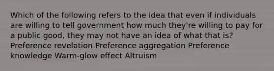 Which of the following refers to the idea that even if individuals are willing to tell government how much they're willing to pay for a public good, they may not have an idea of what that is? Preference revelation Preference aggregation Preference knowledge Warm-glow effect Altruism