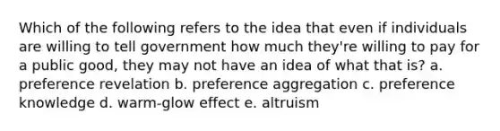 Which of the following refers to the idea that even if individuals are willing to tell government how much they're willing to pay for a public good, they may not have an idea of what that is? a. preference revelation b. preference aggregation c. preference knowledge d. warm-glow effect e. altruism