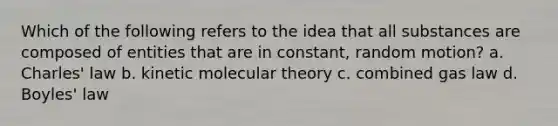 Which of the following refers to the idea that all substances are composed of entities that are in constant, random motion? a. Charles' law b. kinetic molecular theory c. combined gas law d. Boyles' law