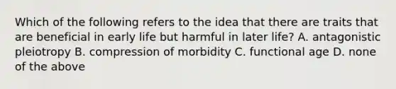 Which of the following refers to the idea that there are traits that are beneficial in early life but harmful in later life? A. antagonistic pleiotropy B. compression of morbidity C. functional age D. none of the above
