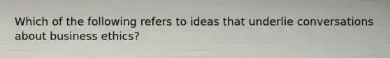 Which of the following refers to ideas that underlie conversations about business ethics?