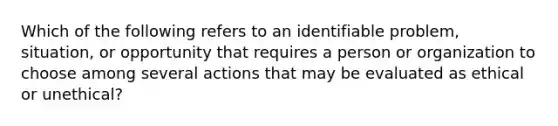 Which of the following refers to an identifiable problem, situation, or opportunity that requires a person or organization to choose among several actions that may be evaluated as ethical or unethical?