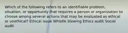 Which of the following refers to an identifiable problem, situation, or opportunity that requires a person or organization to choose among several actions that may be evaluated as ethical or unethical? Ethical issue Whistle blowing Ethics audit Social audit