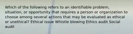 Which of the following refers to an identifiable problem, situation, or opportunity that requires a person or organization to choose among several actions that may be evaluated as ethical or unethical? Ethical issue Whistle blowing Ethics audit Social audit