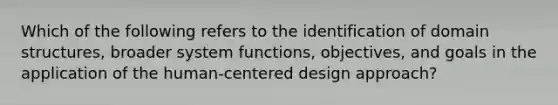 Which of the following refers to the identification of domain structures, broader system functions, objectives, and goals in the application of the human-centered design approach?