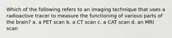 Which of the following refers to an imaging technique that uses a radioactive tracer to measure the functioning of various parts of the brain? a. a PET scan b. a CT scan c. a CAT scan d. an MRI scan