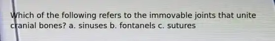 Which of the following refers to the immovable joints that unite cranial bones? a. sinuses b. fontanels c. sutures