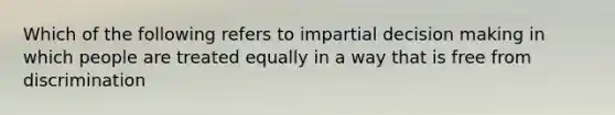 Which of the following refers to impartial decision making in which people are treated equally in a way that is free from discrimination