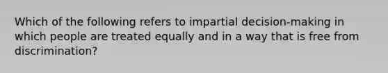 Which of the following refers to impartial decision-making in which people are treated equally and in a way that is free from discrimination?