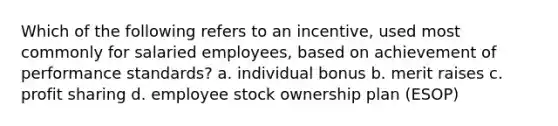 Which of the following refers to an incentive, used most commonly for salaried employees, based on achievement of performance standards? a. individual bonus b. merit raises c. profit sharing d. employee stock ownership plan (ESOP)