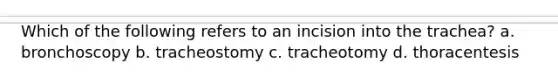 Which of the following refers to an incision into the trachea? a. bronchoscopy b. tracheostomy c. tracheotomy d. thoracentesis