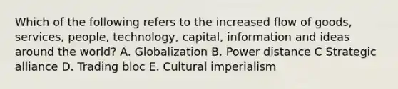 Which of the following refers to the increased flow of goods, services, people, technology, capital, information and ideas around the world? A. Globalization B. Power distance C Strategic alliance D. Trading bloc E. Cultural imperialism