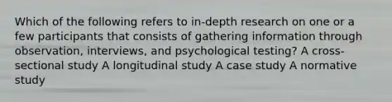 Which of the following refers to in-depth research on one or a few participants that consists of gathering information through observation, interviews, and psychological testing? A cross-sectional study A longitudinal study A case study A normative study