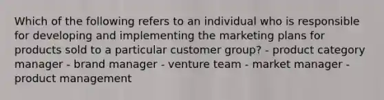 Which of the following refers to an individual who is responsible for developing and implementing the marketing plans for products sold to a particular customer​ group? - product category manager - brand manager - venture team - market manager - product management