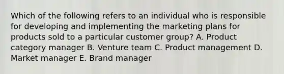 Which of the following refers to an individual who is responsible for developing and implementing the marketing plans for products sold to a particular customer​ group? A. Product category manager B. Venture team C. Product management D. Market manager E. Brand manager