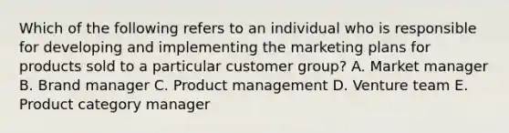 Which of the following refers to an individual who is responsible for developing and implementing the marketing plans for products sold to a particular customer​ group? A. Market manager B. Brand manager C. Product management D. Venture team E. Product category manager