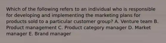 Which of the following refers to an individual who is responsible for developing and implementing the <a href='https://www.questionai.com/knowledge/k58DpLqhY6-marketing-plan' class='anchor-knowledge'>marketing plan</a>s for products sold to a particular customer​ group? A. Venture team B. Product management C. Product category manager D. Market manager E. Brand manager