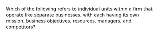 Which of the following refers to individual units within a firm that operate like separate​ businesses, with each having its own​ mission, business​ objectives, resources,​ managers, and​ competitors?