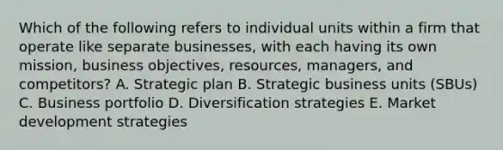 Which of the following refers to individual units within a firm that operate like separate​ businesses, with each having its own​ mission, business​ objectives, resources,​ managers, and​ competitors? A. Strategic plan B. Strategic business units​ (SBUs) C. Business portfolio D. Diversification strategies E. Market development strategies