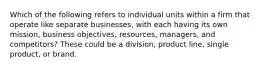 Which of the following refers to individual units within a firm that operate like separate​ businesses, with each having its own​ mission, business​ objectives, resources,​ managers, and​ competitors? These could be a division, product line, single product, or brand.