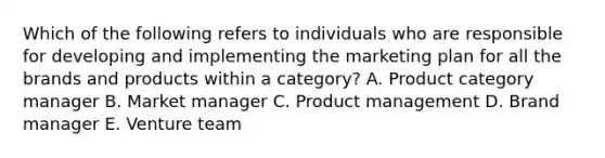 Which of the following refers to individuals who are responsible for developing and implementing the marketing plan for all the brands and products within a​ category? A. Product category manager B. Market manager C. Product management D. Brand manager E. Venture team