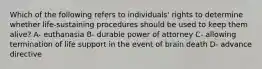 Which of the following refers to individuals' rights to determine whether life-sustaining procedures should be used to keep them alive? A- euthanasia B- durable power of attorney C- allowing termination of life support in the event of brain death D- advance directive