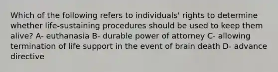 Which of the following refers to individuals' rights to determine whether life-sustaining procedures should be used to keep them alive? A- euthanasia B- durable power of attorney C- allowing termination of life support in the event of brain death D- advance directive