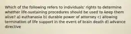 Which of the following refers to individuals' rights to determine whether life-sustaining procedures should be used to keep them alive? a) euthanasia b) durable power of attorney c) allowing termination of life support in the event of brain death d) advance directive