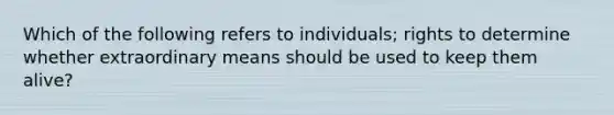 Which of the following refers to individuals; rights to determine whether extraordinary means should be used to keep them alive?