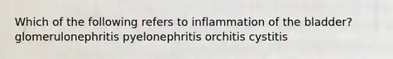 Which of the following refers to inflammation of the bladder? glomerulonephritis pyelonephritis orchitis cystitis