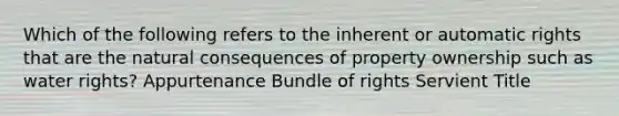 Which of the following refers to the inherent or automatic rights that are the natural consequences of property ownership such as water rights? Appurtenance Bundle of rights Servient Title