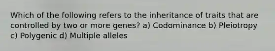 Which of the following refers to the inheritance of traits that are controlled by two or more genes? a) Codominance b) Pleiotropy c) Polygenic d) Multiple alleles