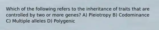 Which of the following refers to the inheritance of traits that are controlled by two or more genes? A) Pleiotropy B) Codominance C) Multiple alleles D) Polygenic