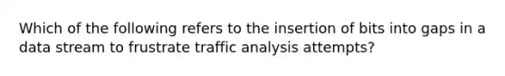 Which of the following refers to the insertion of bits into gaps in a data stream to frustrate traffic analysis attempts?