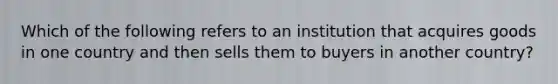 Which of the following refers to an institution that acquires goods in one country and then sells them to buyers in another country?