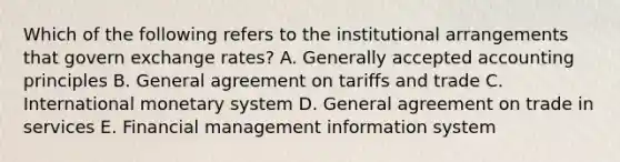 Which of the following refers to the institutional arrangements that govern exchange rates? A. Generally accepted accounting principles B. General agreement on tariffs and trade C. International monetary system D. General agreement on trade in services E. Financial management information system