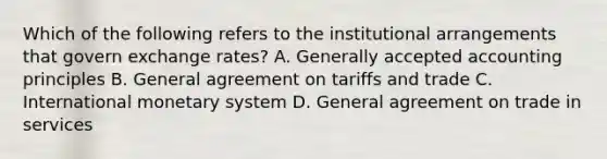 Which of the following refers to the institutional arrangements that govern exchange rates? A. Generally accepted accounting principles B. General agreement on tariffs and trade C. International monetary system D. General agreement on trade in services