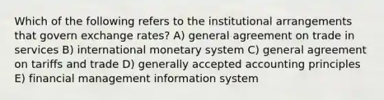 Which of the following refers to the institutional arrangements that govern exchange rates? A) general agreement on trade in services B) international monetary system C) general agreement on tariffs and trade D) generally accepted accounting principles E) financial management information system