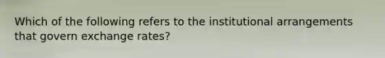 Which of the following refers to the institutional arrangements that govern exchange rates?