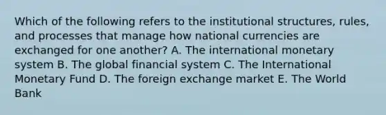 Which of the following refers to the institutional​ structures, rules, and processes that manage how national currencies are exchanged for one​ another? A. The international monetary system B. The global financial system C. The International Monetary Fund D. The foreign exchange market E. The World Bank