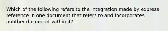 Which of the following refers to the integration made by express reference in one document that refers to and incorporates another document within it?