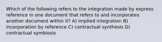 Which of the following refers to the integration made by express reference in one document that refers to and incorporates another document within it? A) implied integration B) incorporation by reference C) contractual synthesis D) contractual symbiosis