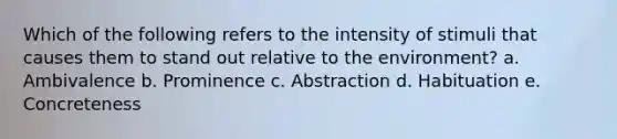 Which of the following refers to the intensity of stimuli that causes them to stand out relative to the environment? a. Ambivalence b. Prominence c. Abstraction d. Habituation e. Concreteness