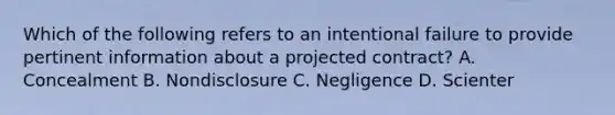 Which of the following refers to an intentional failure to provide pertinent information about a projected contract? A. Concealment B. Nondisclosure C. Negligence D. Scienter