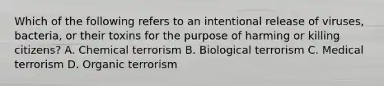 Which of the following refers to an intentional release of viruses, bacteria, or their toxins for the purpose of harming or killing citizens? A. Chemical terrorism B. Biological terrorism C. Medical terrorism D. Organic terrorism