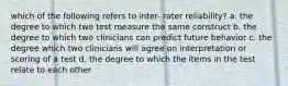 which of the following refers to inter- rater reliability? a. the degree to which two test measure the same construct b. the degree to which two clinicians can predict future behavior c. the degree which two clinicians will agree on interpretation or scoring of a test d. the degree to which the items in the test relate to each other