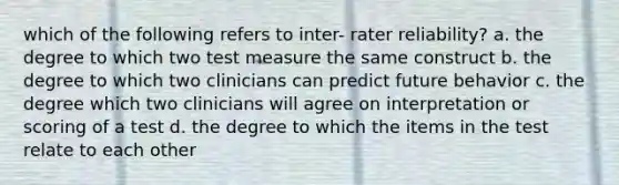 which of the following refers to inter- rater reliability? a. the degree to which two test measure the same construct b. the degree to which two clinicians can predict future behavior c. the degree which two clinicians will agree on interpretation or scoring of a test d. the degree to which the items in the test relate to each other