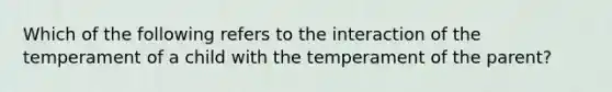 Which of the following refers to the interaction of the temperament of a child with the temperament of the parent?